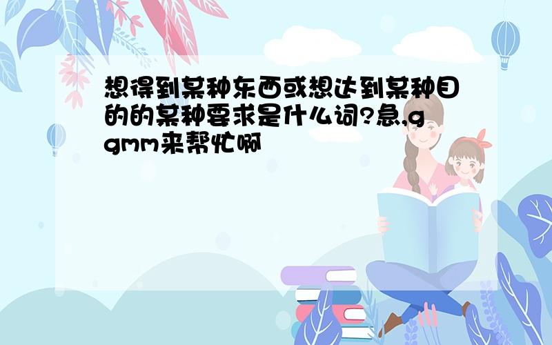 想得到某种东西或想达到某种目的的某种要求是什么词?急,ggmm来帮忙啊