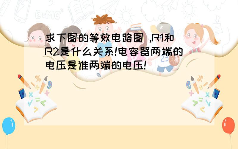 求下图的等效电路图 ,R1和R2是什么关系!电容器两端的电压是谁两端的电压!