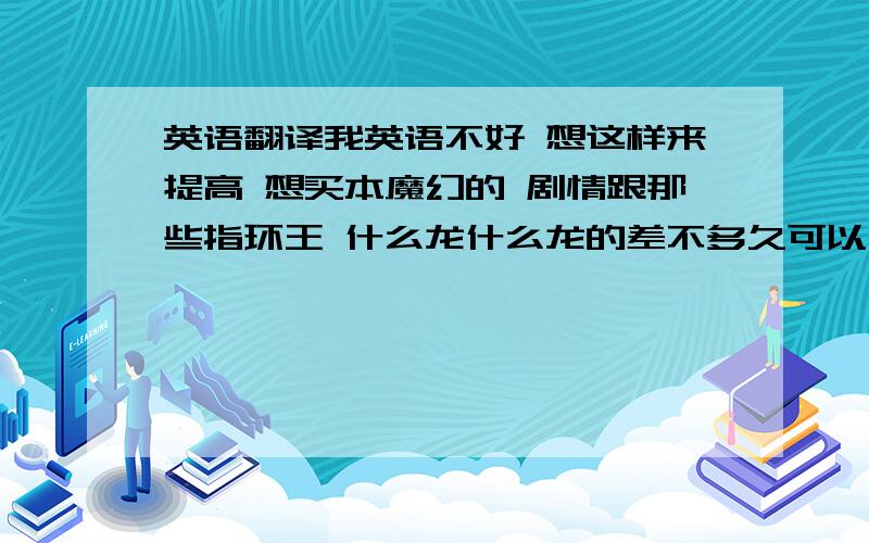 英语翻译我英语不好 想这样来提高 想买本魔幻的 剧情跟那些指环王 什么龙什么龙的差不多久可以了 要好看的