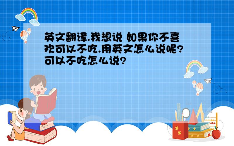 英文翻译.我想说 如果你不喜欢可以不吃.用英文怎么说呢?可以不吃怎么说?