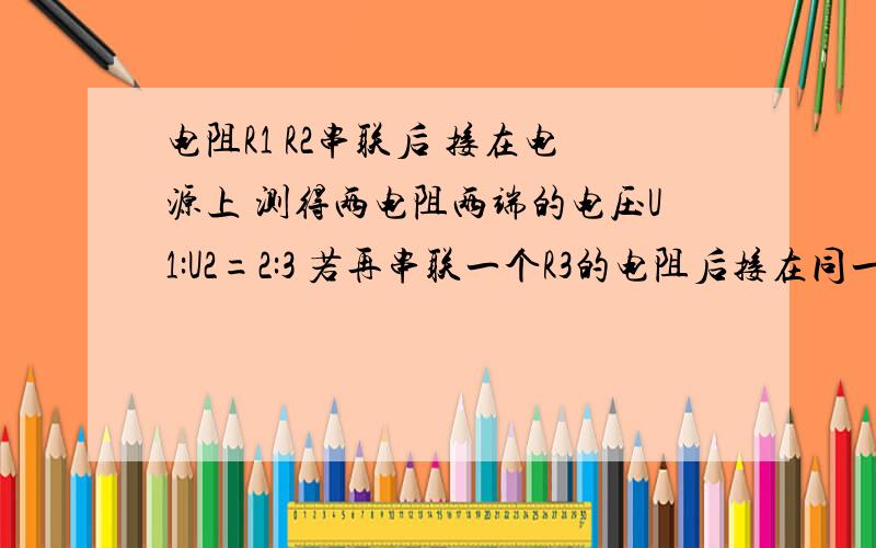 电阻R1 R2串联后 接在电源上 测得两电阻两端的电压U1:U2=2:3 若再串联一个R3的电阻后接在同一电源上 测得R