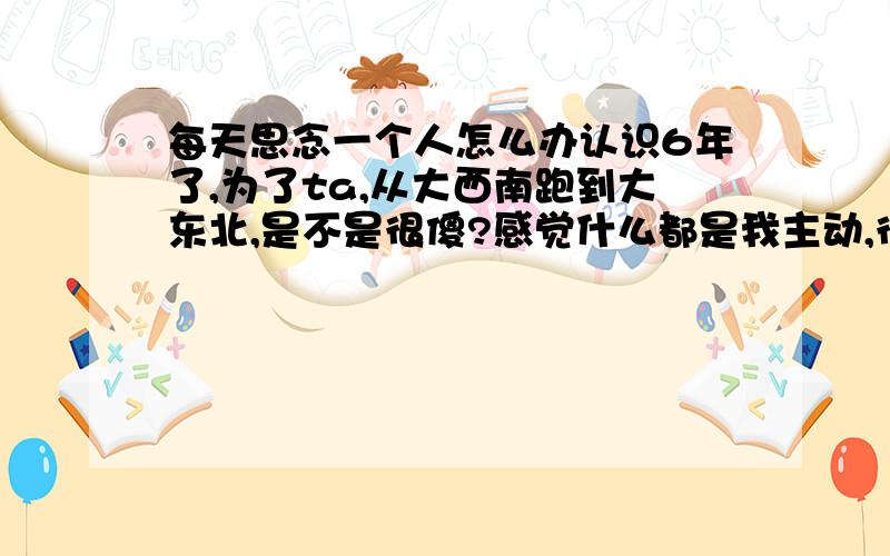 每天思念一个人怎么办认识6年了,为了ta,从大西南跑到大东北,是不是很傻?感觉什么都是我主动,很累.如果有个人这么真心对