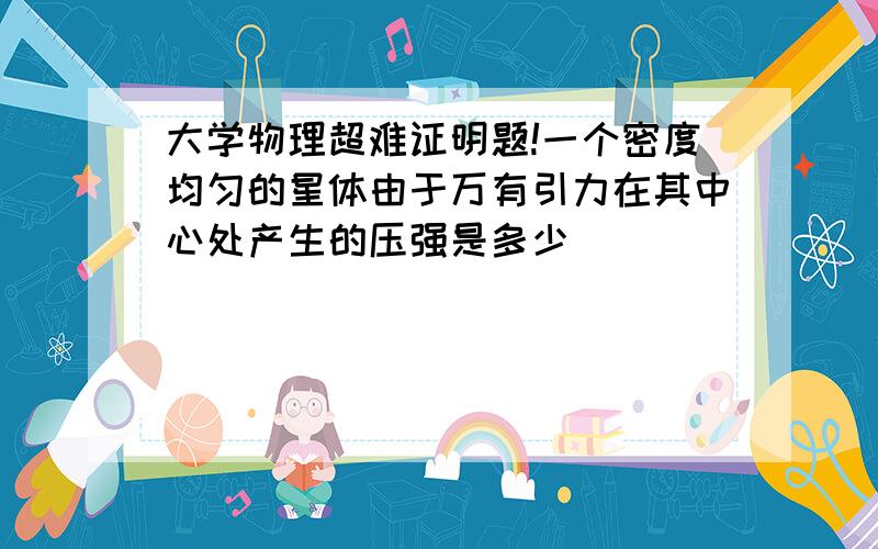 大学物理超难证明题!一个密度均匀的星体由于万有引力在其中心处产生的压强是多少