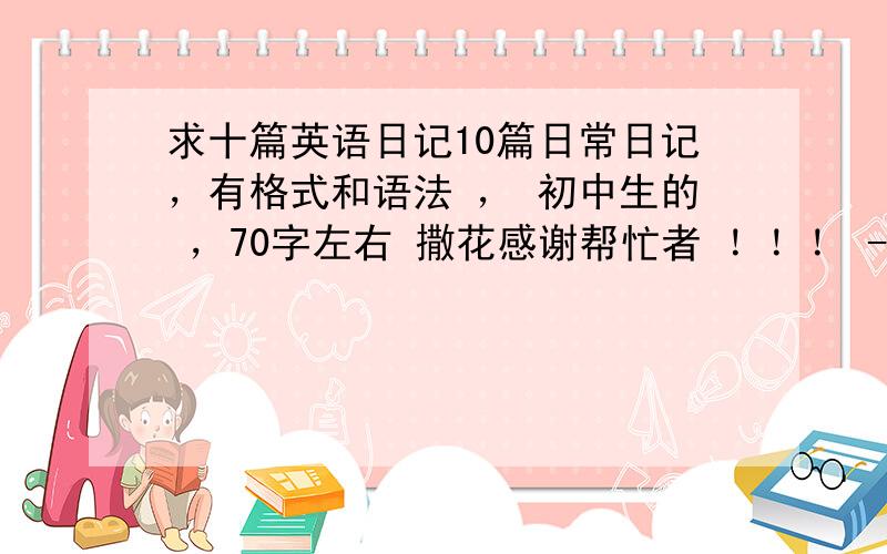 求十篇英语日记10篇日常日记，有格式和语法 ， 初中生的 ，70字左右 撒花感谢帮忙者 ！！！ - -~ 千万别发小学生