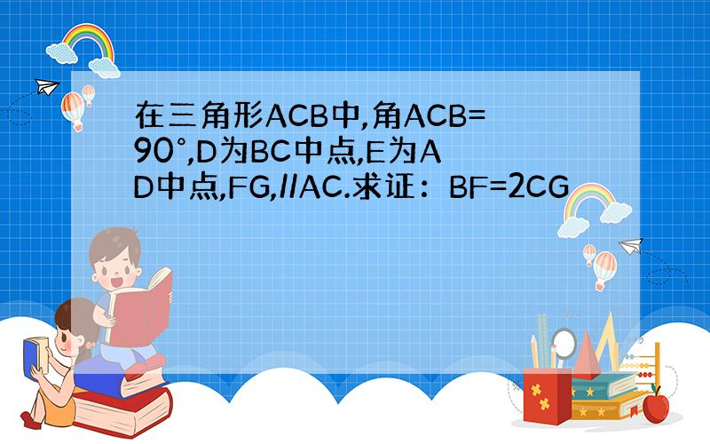 在三角形ACB中,角ACB=90°,D为BC中点,E为AD中点,FG,//AC.求证：BF=2CG