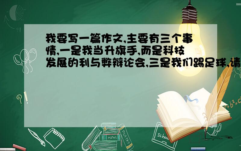 我要写一篇作文,主要有三个事情,一是我当升旗手,而是科技发展的利与弊辩论会,三是我们踢足球,请大神们帮我写一篇啊,700