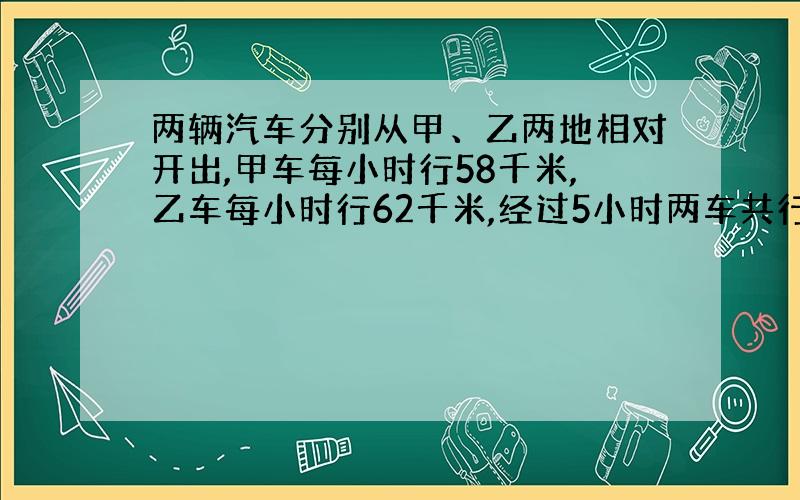 两辆汽车分别从甲、乙两地相对开出,甲车每小时行58千米,乙车每小时行62千米,经过5小时两车共行了全程的百分之八十.甲、