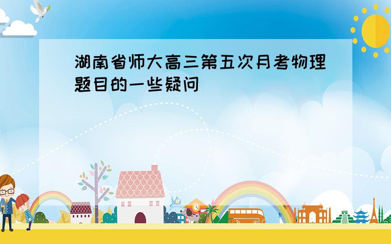 湖南省师大高三第五次月考物理题目的一些疑问