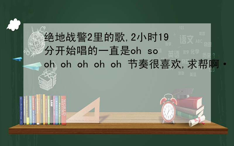 绝地战警2里的歌,2小时19分开始唱的一直是oh so oh oh oh oh oh 节奏很喜欢,求帮啊····