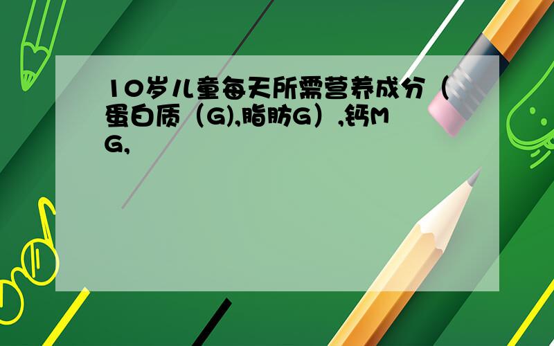 10岁儿童每天所需营养成分（蛋白质（G),脂肪G）,钙MG,