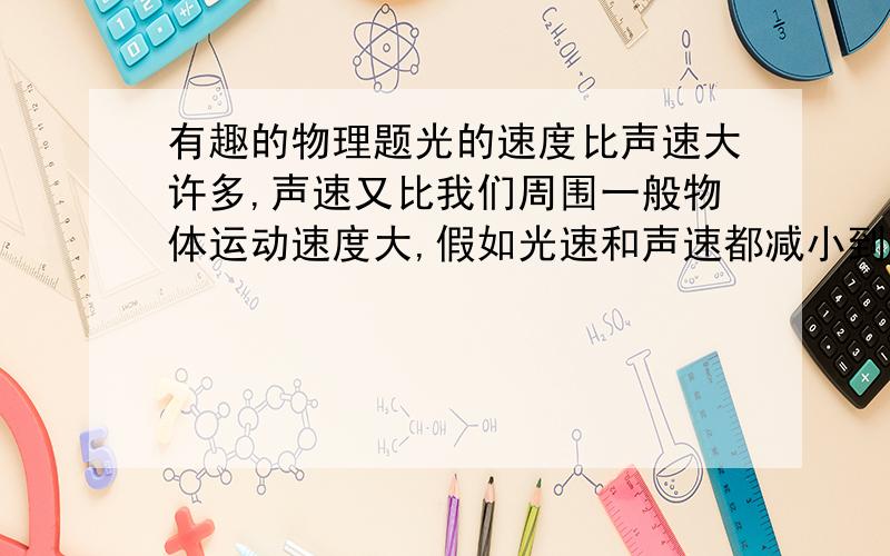 有趣的物理题光的速度比声速大许多,声速又比我们周围一般物体运动速度大,假如光速和声速都减小到1m/s,请你举出三个将可能