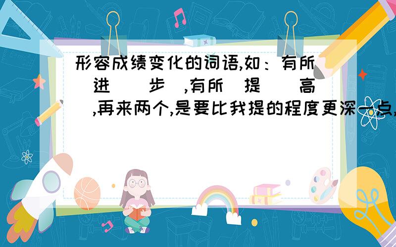 形容成绩变化的词语,如：有所（进）（步）,有所（提）（高）,再来两个,是要比我提的程度更深一点,就是越来越深的,