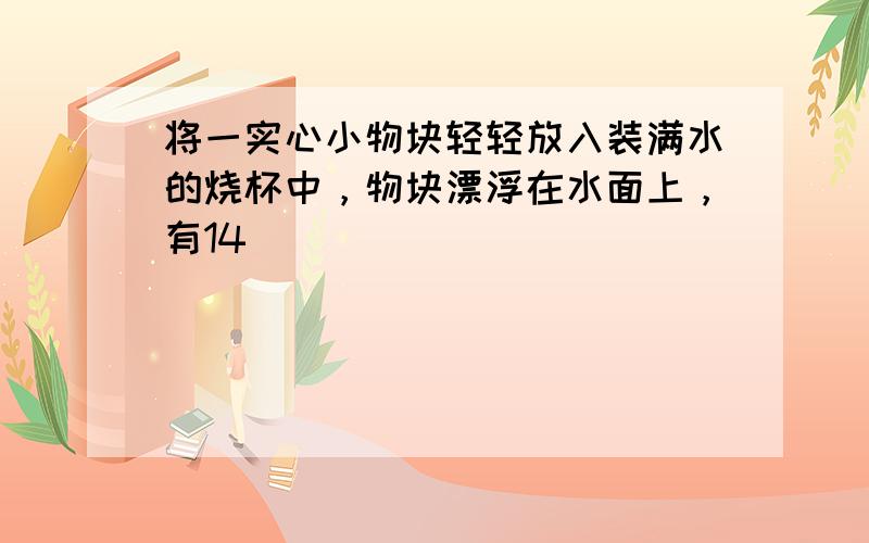 将一实心小物块轻轻放入装满水的烧杯中，物块漂浮在水面上，有14