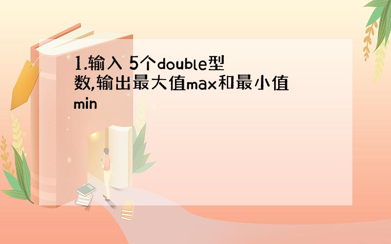 1.输入 5个double型数,输出最大值max和最小值min