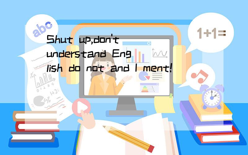 Shut up,don't understand English do not and I ment!