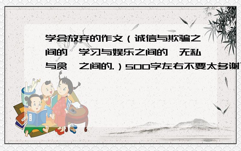 学会放弃的作文（诚信与欺骗之间的,学习与娱乐之间的,无私与贪婪之间的.）500字左右不要太多谢了.（如果好的话我会提高悬