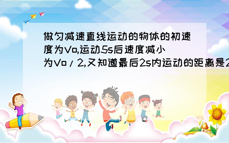 做匀减速直线运动的物体的初速度为Vo,运动5s后速度减小为Vo/2,又知道最后2s内运动的距离是2m.求：