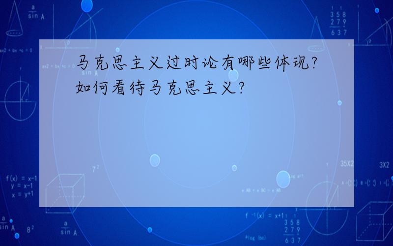 马克思主义过时论有哪些体现?如何看待马克思主义?