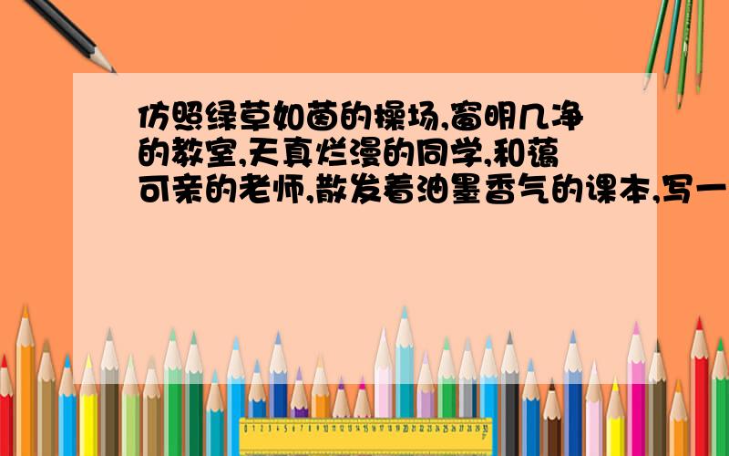 仿照绿草如茵的操场,窗明几净的教室,天真烂漫的同学,和蔼可亲的老师,散发着油墨香气的课本,写一段话