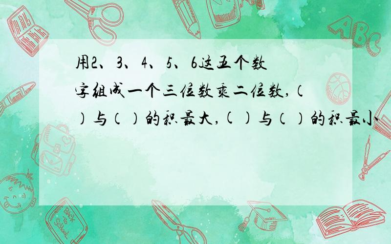 用2、3、4、5、6这五个数字组成一个三位数乘二位数,（）与（）的积最大,()与（）的积最小