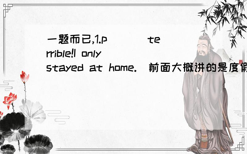 一题而已,1.p___ terrible!I only stayed at home.(前面大概讲的是度假的情况,问他度