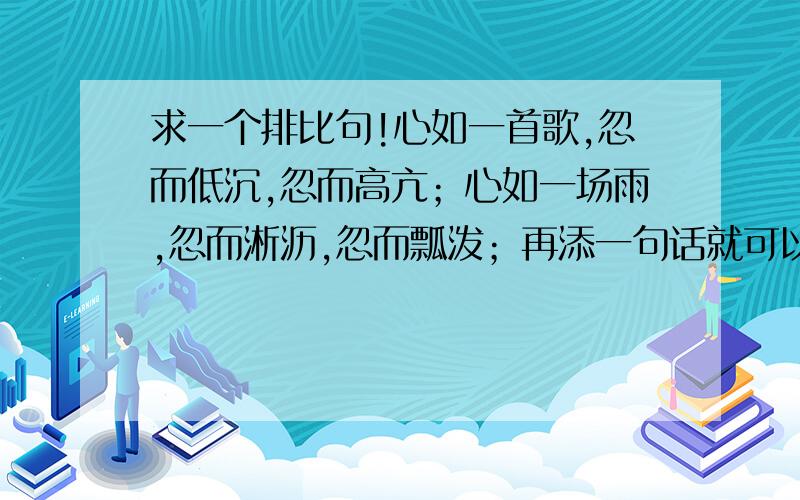 求一个排比句!心如一首歌,忽而低沉,忽而高亢；心如一场雨,忽而淅沥,忽而瓢泼；再添一句话就可以