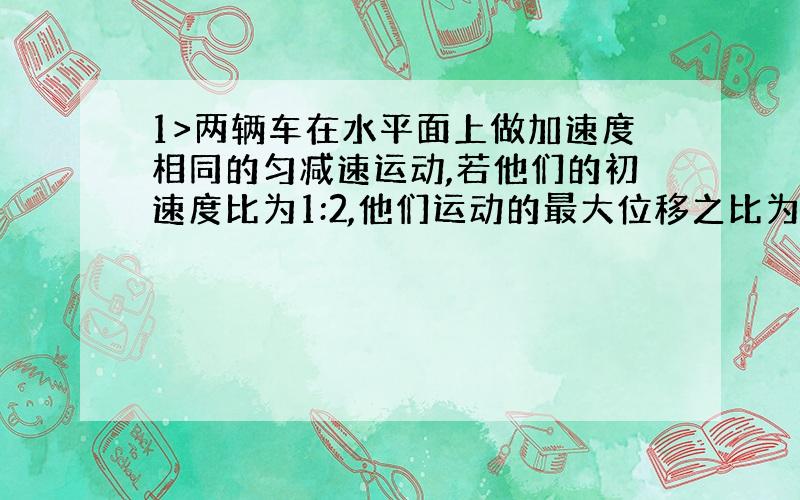 1>两辆车在水平面上做加速度相同的匀减速运动,若他们的初速度比为1:2,他们运动的最大位移之比为?