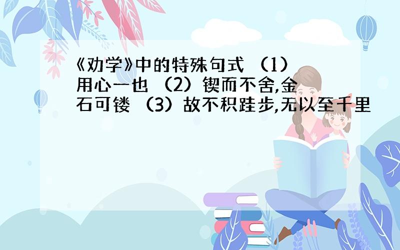 《劝学》中的特殊句式 （1）用心一也 （2）锲而不舍,金石可镂 （3）故不积跬步,无以至千里