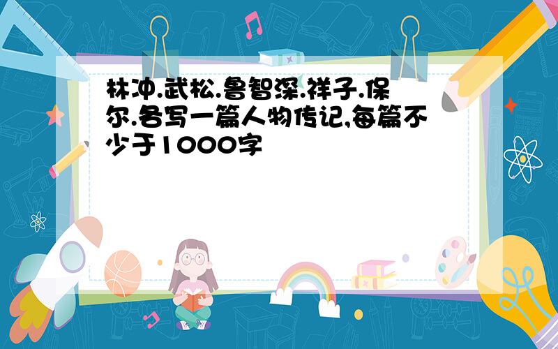 林冲.武松.鲁智深.祥子.保尔.各写一篇人物传记,每篇不少于1000字