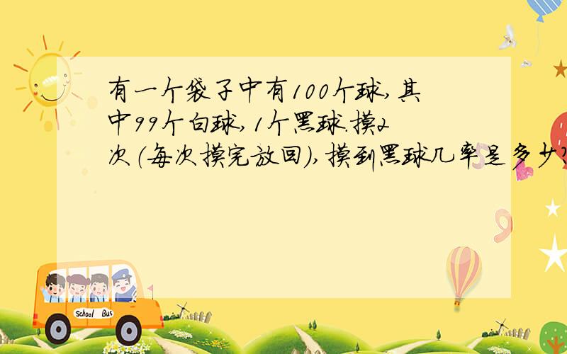 有一个袋子中有100个球,其中99个白球,1个黑球.摸2次（每次摸完放回）,摸到黑球几率是多少?