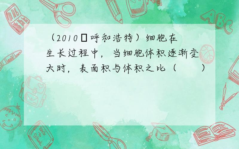 （2010•呼和浩特）细胞在生长过程中，当细胞体积逐渐变大时，表面积与体积之比（　　）