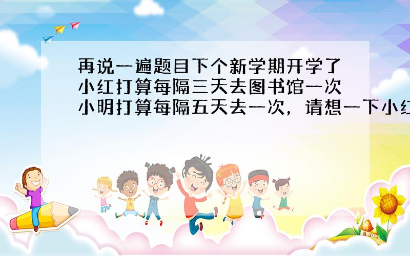 再说一遍题目下个新学期开学了小红打算每隔三天去图书馆一次小明打算每隔五天去一次，请想一下小红和小明，某一天在图书馆相遇后