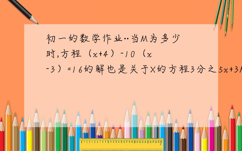 初一的数学作业··当M为多少时,方程（x+4）-10（x-3）=16的解也是关于X的方程3分之5x+3M 减 6分之MX