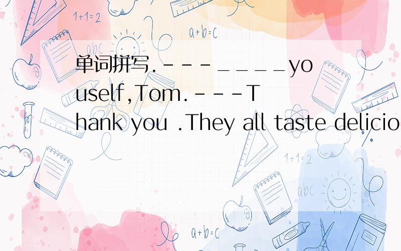 单词拼写.---____youself,Tom.---Thank you .They all taste delicio