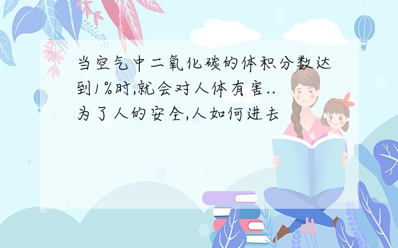 当空气中二氧化碳的体积分数达到1%时,就会对人体有害..为了人的安全,人如何进去