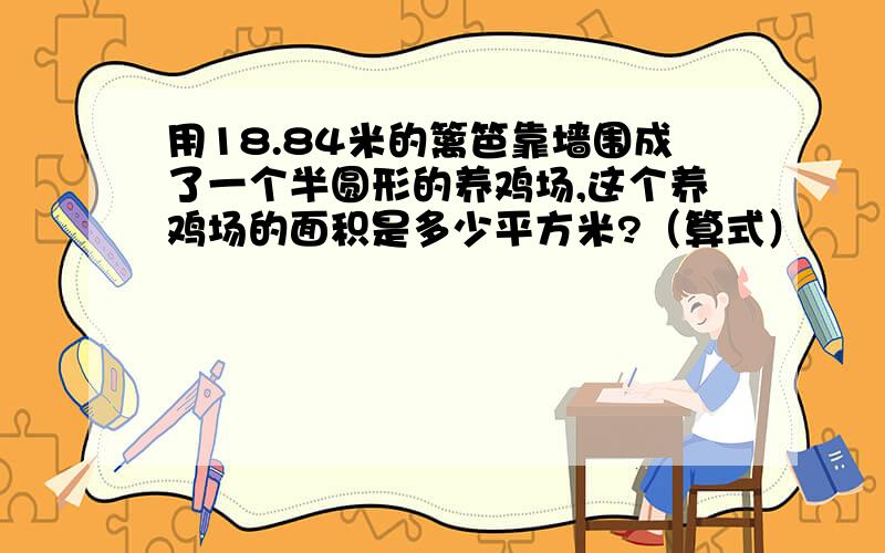 用18.84米的篱笆靠墙围成了一个半圆形的养鸡场,这个养鸡场的面积是多少平方米?（算式）