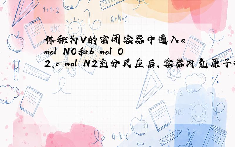 体积为V的密闭容器中通入a mol NO和b mol O2、c mol N2充分反应后,容器内氮原子数和氧原子数之比为