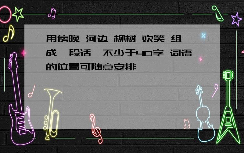 用傍晚 河边 柳树 欢笑 组成一段话,不少于40字 词语的位置可随意安排