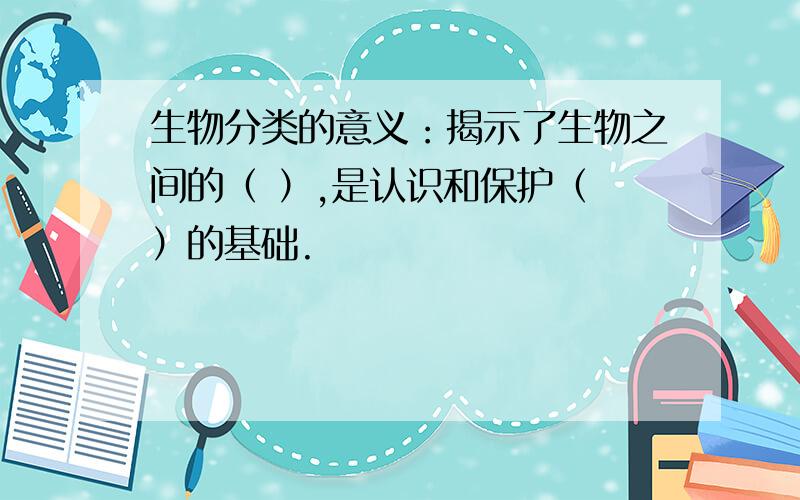 生物分类的意义：揭示了生物之间的（ ）,是认识和保护（ ）的基础.