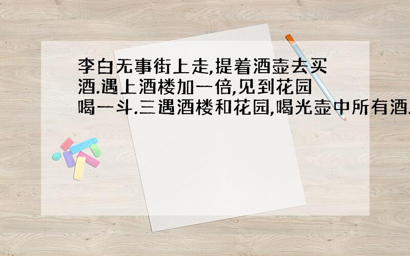 李白无事街上走,提着酒壶去买酒.遇上酒楼加一倍,见到花园喝一斗.三遇酒楼和花园,喝光壶中所有酒.