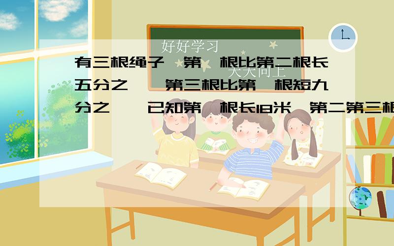 有三根绳子,第一根比第二根长五分之一,第三根比第一根短九分之一,已知第一根长18米,第二第三根长多少?