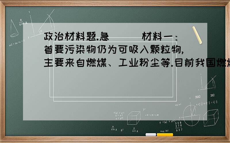 政治材料题.急```材料一：首要污染物仍为可吸入颗粒物,主要来自燃煤、工业粉尘等.目前我国燃煤量约1.5亿吨,大约有2/