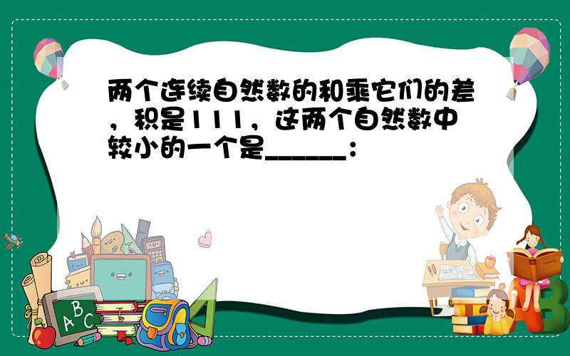 两个连续自然数的和乘它们的差，积是111，这两个自然数中较小的一个是______：