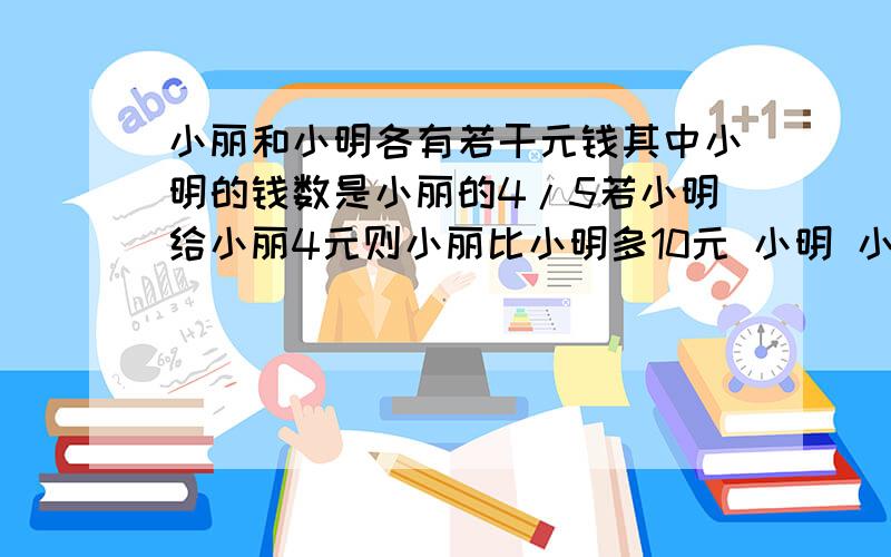 小丽和小明各有若干元钱其中小明的钱数是小丽的4/5若小明给小丽4元则小丽比小明多10元 小明 小丽各多少元