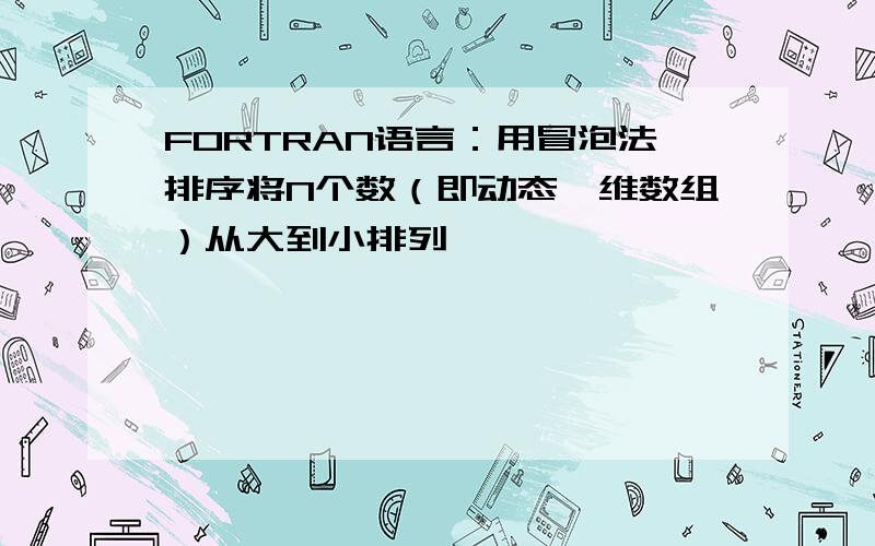 FORTRAN语言：用冒泡法排序将N个数（即动态一维数组）从大到小排列……