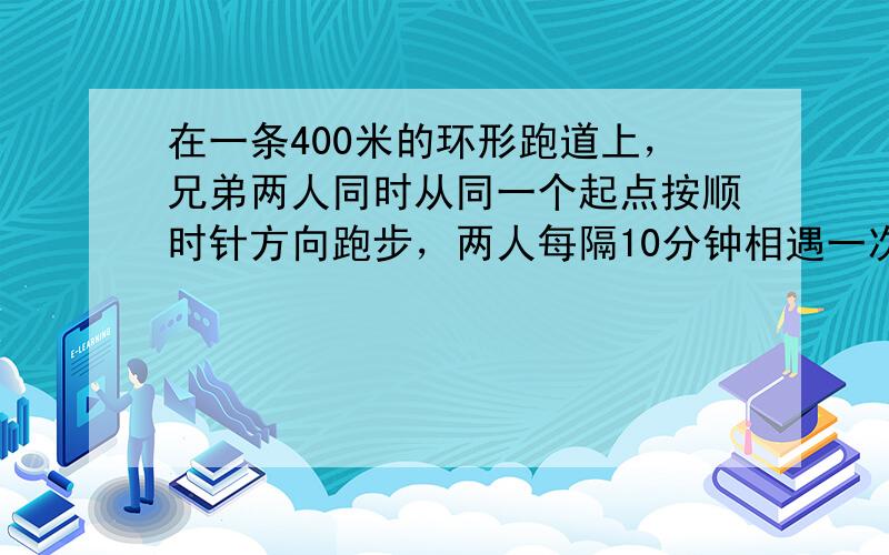 在一条400米的环形跑道上，兄弟两人同时从同一个起点按顺时针方向跑步，两人每隔10分钟相遇一次．若两个人的速度不变，还是