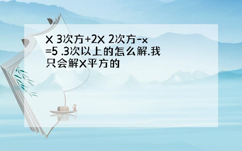 X 3次方+2X 2次方-x=5 .3次以上的怎么解.我只会解X平方的