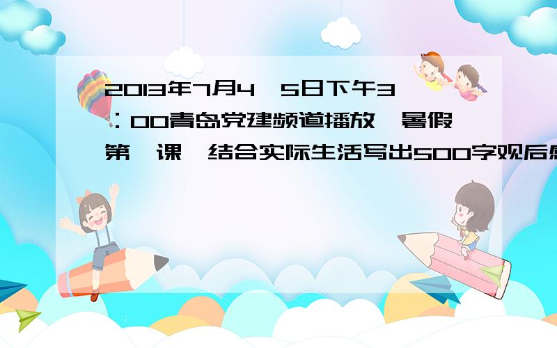 2013年7月4、5日下午3：00青岛党建频道播放《暑假第一课》结合实际生活写出500字观后感