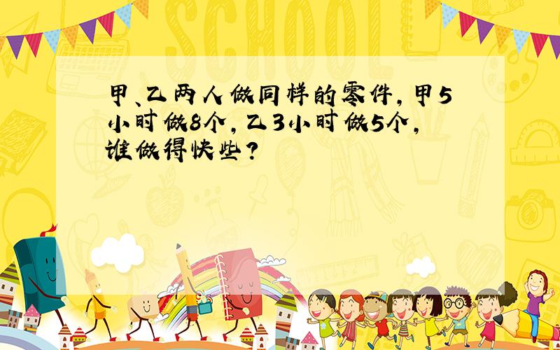 甲、乙两人做同样的零件，甲5小时做8个，乙3小时做5个，谁做得快些？