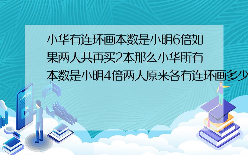 小华有连环画本数是小明6倍如果两人共再买2本那么小华所有本数是小明4倍两人原来各有连环画多少本?